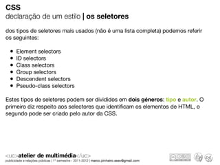 CSS
declaração de um estilo | os seletores
dos tipos de seletores mais usados (não é uma lista completa) podemos referir
os seguintes:

 •   Element selectors
 •   ID selectors
 •   Class selectors
 •   Group selectors
 •   Descendent selectors
 •   Pseudo-class selectors

Estes tipos de seletores podem ser divididos em dois géneros: tipo e autor. O
primeiro diz respeito aos selectores que identiﬁcam os elementos de HTML, o
segundo pode ser criado pelo autor da CSS.
 