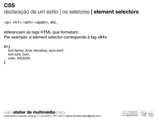CSS
declaração de um estilo | os seletores | element selectors
<p> <h1> <em> <span>, etc.

referenciam as tags HTML que formatam.
Por exemplo: o element selector corresponde à tag <h1>

h1 {
  font-family: Arial, Helvetica, sans-serif;
  font-size: 2em;
  color: #333333;
}
 