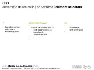CSS
declaração de um estilo | os seletores | element selectors



p                        a:link :visited :hover            h1
{                        {                                 {
    text-align:center;       /*isto é um comentário...*/        color:black;
    color:black;                 text-decoration:none;          font-family:arial
    font-family:arial            color:black;              }
}                                font-family:arial
                         }
 