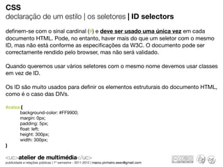 CSS
declaração de um estilo | os seletores | ID selectors
deﬁnem-se com o sinal cardinal (#) e deve ser usado uma única vez em cada
documento HTML. Pode, no entanto, haver mais do que um seletor com o mesmo
ID, mas não está conforme as especiﬁcações da W3C. O documento pode ser
correctamente rendido pelo browser, mas não será validado.

Quando queremos usar vários seletores com o mesmo nome devemos usar classes
em vez de ID.

Os ID são muito usados para deﬁnir os elementos estruturais do documento HTML,
como é o caso das DIVs.

#caixa {
      background-color: #FF9900;
      margin: 0px;
      padding: 5px;
      ﬂoat: left;
      height: 300px;
      width: 300px;
}
 