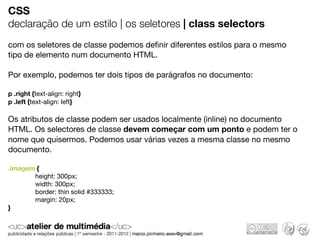 CSS
declaração de um estilo | os seletores | class selectors
com os seletores de classe podemos deﬁnir diferentes estilos para o mesmo
tipo de elemento num documento HTML.

Por exemplo, podemos ter dois tipos de parágrafos no documento:

p .right {text-align: right}
p .left {text-align: left}

Os atributos de classe podem ser usados localmente (inline) no documento
HTML. Os selectores de classe devem começar com um ponto e podem ter o
nome que quisermos. Podemos usar várias vezes a mesma classe no mesmo
documento.

.imagem {
       height: 300px;
       width: 300px;
       border: thin solid #333333;
       margin: 20px;
}
 