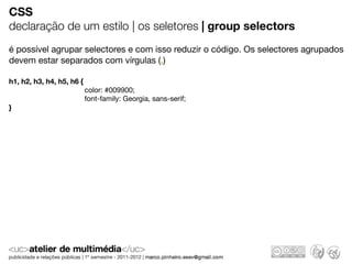 CSS
declaração de um estilo | os seletores | group selectors
é possível agrupar selectores e com isso reduzir o código. Os selectores agrupados
devem estar separados com vírgulas (,)

h1, h2, h3, h4, h5, h6 {
                           color: #009900;
                           font-family: Georgia, sans-serif;
}
 