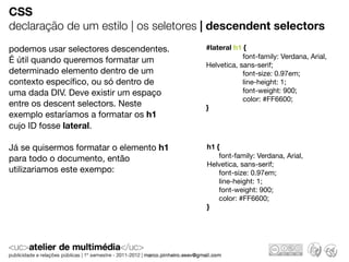CSS
declaração de um estilo | os seletores | descendent selectors
podemos usar selectores descendentes.    #lateral h1 {
                                                     font-family: Verdana, Arial,
É útil quando queremos formatar um
                                         Helvetica, sans-serif;
determinado elemento dentro de um                    font-size: 0.97em;
contexto especíﬁco, ou só dentro de                  line-height: 1;
uma dada DIV. Deve existir um espaço                 font-weight: 900;
                                                     color: #FF6600;
entre os descent selectors. Neste        }
exemplo estaríamos a formatar os h1
cujo ID fosse lateral.

Já se quisermos formatar o elemento h1   h1 {
para todo o documento, então                 font-family: Verdana, Arial,
                                         Helvetica, sans-serif;
utilizariamos este exempo:                   font-size: 0.97em;
                                             line-height: 1;
                                             font-weight: 900;
                                             color: #FF6600;
                                         }
 
