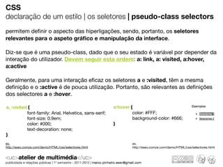 CSS
declaração de um estilo | os seletores | pseudo-class selectors
permitem deﬁnir o aspecto das hiperligações, sendo, portanto, os seletores
relevantes para o aspeto gráﬁco e manipulação da interface.

Diz-se que é uma pseudo-class, dado que o seu estado é variável por depender da
interação do utilizador. Devem seguir esta ordem: a: link, a: visited, a:hover,
a:active

Geralmente, para uma interação eﬁcaz os seletores a e :visited, têm a mesma
deﬁnição e o :active é de pouca utilização. Portanto, são relevantes as deﬁnições
dos selectores a e :hover.

a, :visited {                                           a:hover {
           font-family: Arial, Helvetica, sans-serif;            color: #FFF;
           font-size: 0.9em;                                     background-color: #666;
           color: #000;                                 }
           text-decoration: none;
}
ex.                                                             ex.
http://esev.comze.com/demo/HTML/css/selectores.html             http://esev.comze.com/demo/HTML/css/selectores.html
 