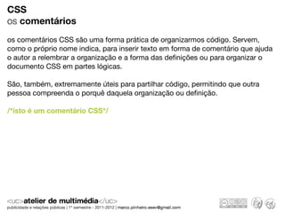CSS
os comentários
os comentários CSS são uma forma prática de organizarmos código. Servem,
como o próprio nome indica, para inserir texto em forma de comentário que ajuda
o autor a relembrar a organização e a forma das deﬁnições ou para organizar o
documento CSS em partes lógicas.

São, também, extremamente úteis para partilhar código, permitindo que outra
pessoa compreenda o porquê daquela organização ou deﬁnição.

/*isto é um comentário CSS*/
 