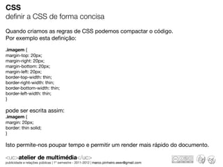 CSS
deﬁnir a CSS de forma concisa
Quando criamos as regras de CSS podemos compactar o código.
Por exemplo esta deﬁnição:

.imagem {
margin-top: 20px;
margin-right: 20px;
margin-bottom: 20px;
margin-left: 20px;
border-top-width: thin;
border-right-width: thin;
border-bottom-width: thin;
border-left-width: thin;
}

pode ser escrita assim:
.imagem {
margin: 20px;
border: thin solid;
}

Isto permite-nos poupar tempo e permitir um render mais rápido do documento.
 