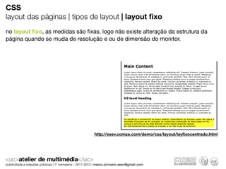 CSS
layout das páginas | tipos de layout | layout ﬁxo
no layout ﬁxo, as medidas são ﬁxas, logo não existe alteração da estrutura da
página quando se muda de resolução e ou de dimensão do monitor.




                                 http://esev.comze.com/demo/css/layout/layﬁxocentrado.html
 