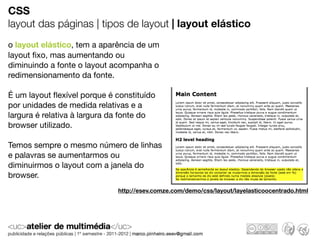 CSS
layout das páginas | tipos de layout | layout elástico
o layout elástico, tem a aparência de um
layout ﬁxo, mas aumentando ou
diminuindo a fonte o layout acompanha o
redimensionamento da fonte.

É um layout ﬂexível porque é constituído
por unidades de medida relativas e a
largura é relativa à largura da fonte do
browser utilizado.

Temos sempre o mesmo número de linhas
e palavras se aumentarmos ou
diminuirmos o layout com a janela do
browser.
                             http://esev.comze.com/demo/css/layout/layelasticoocentrado.html
 