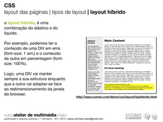 CSS
layout das páginas | tipos de layout | layout híbrido
o layout hibrido, é uma
combinação do elástico e do
liquido.

Por exemplo, podemos ter o
conteúdo de uma DIV em ems
(font-size: 1 em;) e o conteúdo
de outra em percentagem (font-
size: 100%).

Logo, uma DIV vai manter
sempre a sua estrutura enquanto
que a outra vai adaptar-se face
ao redimensionamento da janela
do browser.
                                  http://esev.comze.com/demo/css/layout/layhibrido.html
 