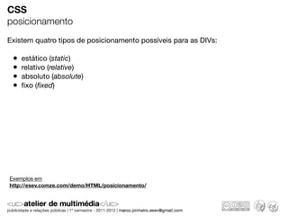 CSS
posicionamento
Existem quatro tipos de posicionamento possíveis para as DIVs:

 •   estático (static)
 •   relativo (relative)
 •   absoluto (absolute)
 •   ﬁxo (ﬁxed)




Exemplos em
http://esev.comze.com/demo/HTML/posicionamento/
 
