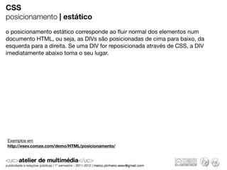 CSS
posicionamento | estático
o posicionamento estático corresponde ao ﬂuir normal dos elementos num
documento HTML, ou seja, as DIVs são posicionadas de cima para baixo, da
esquerda para a direita. Se uma DIV for reposicionada através de CSS, a DIV
imediatamente abaixo toma o seu lugar.




Exemplos em
http://esev.comze.com/demo/HTML/posicionamento/
 
