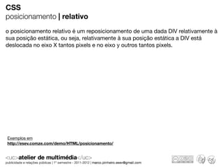 CSS
posicionamento | relativo
o posicionamento relativo é um reposicionamento de uma dada DIV relativamente à
sua posição estática, ou seja, relativamente à sua posição estática a DIV está
deslocada no eixo X tantos pixels e no eixo y outros tantos pixels.




Exemplos em
http://esev.comze.com/demo/HTML/posicionamento/
 
