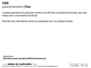 CSS
posicionamento | ﬁxo
o posicionamento ﬁxo permite manter uma DIV ﬁxa na janela do browser, que não
mexe com o movimento do Scroll.

Permite-nos criar efeitos como os realizados com os antigos frames.




Exemplos em
http://esev.comze.com/demo/HTML/posicionamento/
 