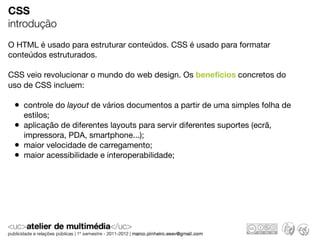 CSS
introdução
O HTML é usado para estruturar conteúdos. CSS é usado para formatar
conteúdos estruturados.

CSS veio revolucionar o mundo do web design. Os benefícios concretos do
uso de CSS incluem:

 • controle do layout de vários documentos a partir de uma simples folha de
     estilos;
 •   aplicação de diferentes layouts para servir diferentes suportes (ecrã,
     impressora, PDA, smartphone...);
 •   maior velocidade de carregamento;
 •   maior acessibilidade e interoperabilidade;
 