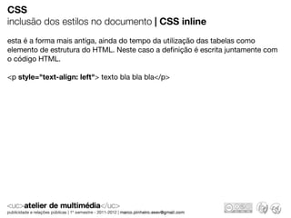 CSS
inclusão dos estilos no documento | CSS inline
esta é a forma mais antiga, ainda do tempo da utilização das tabelas como
elemento de estrutura do HTML. Neste caso a deﬁnição é escrita juntamente com
o código HTML.

<p style="text-align: left"> texto bla bla bla</p>
 
