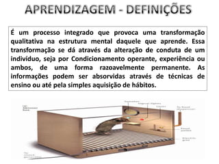 APRENDIZAGEM - DEFINIÇÕESÉum processo integrado que provoca uma transformação qualitativa na estrutura mental daquele que aprende. Essa transformação se dá através da alteração de conduta de um indivíduo, seja por Condicionamento operante, experiência ou ambos, de uma forma razoavelmente permanente. As informações podem ser absorvidas através de técnicas de ensino ou até pela simples aquisição de hábitos. 
