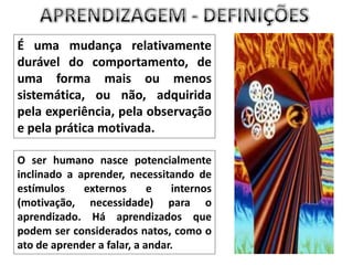 APRENDIZAGEM - DEFINIÇÕESÉ uma mudança relativamente durável do comportamento, de uma forma mais ou menos sistemática, ou não, adquirida pela experiência, pela observação e pela prática motivada.O ser humano nasce potencialmente inclinado a aprender, necessitando de estímulos externos e internos (motivação, necessidade) para o aprendizado. Há aprendizados que podem ser considerados natos, como o ato de aprender a falar, a andar.