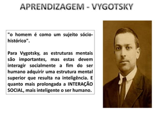 APRENDIZAGEM - VYGOTSKY"o homem é como um sujeito sócio-histórico". Para Vygotsky, as estruturas mentais são importantes, mas estas devem interagir socialmente a fim do ser humano adquirir uma estrutura mental superior que resulta na inteligência. E quanto mais prolongada a INTERAÇÃO SOCIAL, mais inteligente o ser humano.