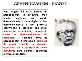 APRENDIZAGEM - PIAGETPara Piaget, há duas formas de aprendizagem. A primeira, mais ampla, equivale ao próprio desenvolvimento da inteligência. Este desenvolvimento é um processo espontâneo e contínuo que inclui maturação, experiência, transmissão social e desenvolvimento do equilíbrio. A segunda forma de aprendizagem é limitada à aquisição de novas respostas a situações específicas ou à aquisição de novas estruturas para algumas operações mentais específicas.