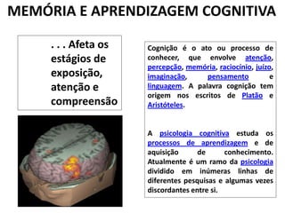 MEMÓRIA E APRENDIZAGEM COGNITIVA. . . Afeta os estágios de exposição, atenção e compreensãoCognição é o ato ou processo de conhecer, que envolve atenção, percepção, memória, raciocínio, juízo, imaginação, pensamento e linguagem. A palavra cognição tem origem nos escritos de Platão e Aristóteles.A psicologia cognitiva estuda os processos de aprendizagem e de aquisição de conhecimento. Atualmente é um ramo da psicologia dividido em inúmeras linhas de diferentes pesquisas e algumas vezes discordantes entre si.