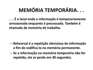 MEMÓRIA TEMPORÁRIA. . .. . . É o local onde a informação é temporariamente armazenada enquanto é processada. Também é chamada de memória de trabalho.Rehearsal é a repetição silenciosa da informação a fim de codifica-la na memória permanente.Se a informação na memória temporária não for  repetida, ela se perde em 30 segundos.