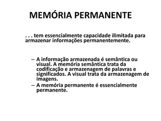 MEMÓRIA PERMANENTE. . . tem essencialmente capacidade ilimitada para armazenar informações permanentemente.A informação armazenada é semântica ou visual. A memória semântica trata da codificação e armazenagem de palavras e significados. A visual trata da armazenagem de imagens.A memória permanente é essencialmente permanente.