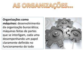 AS ORGANIZAÇÕES...Organizações como máquinas: desenvolvimento da organização burocrática; máquinas feitas de partes que se interligam, cada uma desempenhando um papel claramente definido no funcionamento do todo