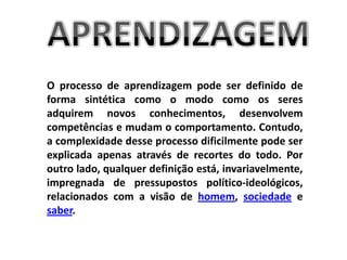 APRENDIZAGEMO processo de aprendizagem pode ser definido de forma sintética como o modo como os seres adquirem novos conhecimentos, desenvolvem competências e mudam o comportamento. Contudo, a complexidade desse processo dificilmente pode ser explicada apenas através de recortes do todo. Por outro lado, qualquer definição está, invariavelmente, impregnada de pressupostos político-ideológicos, relacionados com a visão de homem, sociedade e saber.