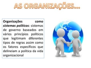 AS ORGANIZAÇÕES...Organizações como sistemas políticos: sistemas de governo baseados em vários princípios políticos que legitimam diferentes tipos de regras assim como os fatores específicos que delineiam a política da vida organizacional