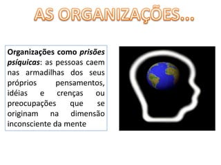 AS ORGANIZAÇÕES...Organizações como prisões psíquicas: as pessoas caem nas armadilhas dos seus próprios pensamentos, idéias e crenças ou preocupações que se originam na dimensão inconsciente da mente