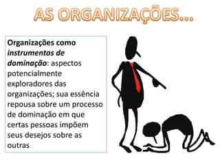 AS ORGANIZAÇÕES...Organizações como instrumentos de dominação: aspectos potencialmente exploradores das organizações; sua essência repousa sobre um processo de dominação em que certas pessoas impõem seus desejos sobre as outras