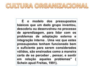 CULTURA ORGANIZACIONALÉ o modelo dos pressupostos básicos que um dado grupo inventou, descobriu ou desenvolveu no processo de aprendizagem, para lidar com os problemas de adaptação externa e integração interna . Uma vez que estes pressupostos tenham funcionado bem o suficiente para serem considerados válidos, são ensinados como a maneira certa de se perceber , pensar, e sentir em relação aqueles problemas" ( Scheinapud Freitas, 1991).