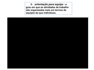 5-   orientação para equipe - o grau em que as atividades de trabalho são organizadas mais em termos de equipes do que indivíduos.