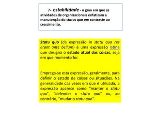 7-  estabilidade - o grau em que as atividades de organizacionais enfatizam a manutenção do status quoem contraste ao crescimento.Statuquo (da expressão in statuquoreserant ante bellum) é uma expressão latina que designa o estado atual das coisas, seja em que momento for.Emprega-se esta expressão, geralmente, para definir o estado de coisas ou situações. Na generalidade das vezes em que é utilizada, a expressão aparece como "manter o statuquo", "defender o statuquo" ou, ao contrário, "mudar o statuquo".