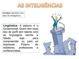 AS INTELIGÊNCIASGardner identifica sete tipos de inteligência:Lingüística: A palavra é o fundamental. Quem tem esse tipo de perfil tem talento com as linguagens escrita e falada, seja para compreender ou para se expressar. Próprio de redatores, professores e conferencistas. 