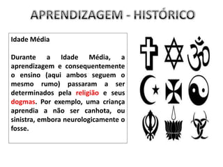  A pedagogia humanista desenvolvia os indivíduos numa linha onde o Sistema de ensino/sistema educacional era representativo da realidade social e dava ênfase à aprendizagem universal.APRENDIZAGEM - HISTÓRICOIdade MédiaDurante a Idade Média, a aprendizagem e consequentemente o ensino (aqui ambos seguem o mesmo rumo) passaram a ser determinados pela religião e seus dogmas. Por exemplo, uma criança aprendia a não ser canhota, ou sinistra, embora neurologicamente o fosse.