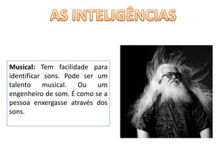 AS INTELIGÊNCIASMusical: Tem facilidade para identificar sons. Pode ser um talento musical. Ou um engenheiro de som. É como se a pessoa enxergasse através dos sons. 