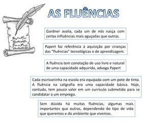 AS FLUÊNCIASGardner avalia, cada um de nós nasça com certas influências mais aguçadas que outras. Papert faz referência à aquisição por crianças das “fluências” tecnológicas e de aprendizagem. A fluência tem conotação de uso livre e natural de uma capacidade adquirida, advoga PapertCada escrivaninha na escola era equipada com um pote de tinta. A fluência na caligrafia era uma capacidade básica. Hoje, contudo, tem pouco valor em um currículo submetido para se candidatar a um emprego.Sem dúvida há muitas fluências, algumas mais importantes que outras, dependendo do tipo de vida que queremos e do ambiente que vivemos. 