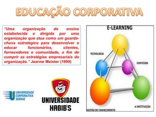 EDUCAÇÃO CORPORATIVA“Uma organização de ensino estabelecida e dirigida por uma organização que atua como um guarda-chuva estratégico para desenvolver e educar funcionários, clientes, fornecedores e comunidade, a fim de cumprir as estratégias empresariais da organização.” Jeanne Meister (1999)