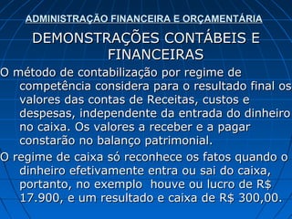ADMINISTRAÇÃO FINANCEIRA E ORÇAMENTÁRIA

     DEMONSTRAÇÕES CONTÁBEIS E
             FINANCEIRAS
O método de contabilização por regime de
   competência considera para o resultado final os
   valores das contas de Receitas, custos e
   despesas, independente da entrada do dinheiro
   no caixa. Os valores a receber e a pagar
   constarão no balanço patrimonial.
O regime de caixa só reconhece os fatos quando o
   dinheiro efetivamente entra ou sai do caixa,
   portanto, no exemplo houve ou lucro de R$
   17.900, e um resultado e caixa de R$ 300,00.
 