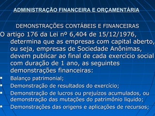 ADMINISTRAÇÃO FINANCEIRA E ORÇAMENTÁRIA


      DEMONSTRAÇÕES CONTÁBEIS E FINANCEIRAS
O artigo 176 da Lei nº 6,404 de 15/12/1976,
   determina que as empresas com capital aberto,
   ou seja, empresas de Sociedade Anônimas,
   devem publicar ao final de cada exercício social
   com duração de 1 ano, as seguintes
   demonstrações financeiras:
   Balanço patrimonial;
   Demonstração de resultados do exercício;
   Demonstração de lucros ou prejuízos acumulados, ou
    demonstração das mutações do patrimônio liquido;
   Demonstrações das origens e aplicações de recursos;
 