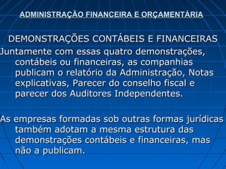 ADMINISTRAÇÃO FINANCEIRA E ORÇAMENTÁRIA


  DEMONSTRAÇÕES CONTÁBEIS E FINANCEIRAS
Juntamente com essas quatro demonstrações,
   contábeis ou financeiras, as companhias
   publicam o relatório da Administração, Notas
   explicativas, Parecer do conselho fiscal e
   parecer dos Auditores Independentes.

As empresas formadas sob outras formas jurídicas
   também adotam a mesma estrutura das
   demonstrações contábeis e financeiras, mas
   não a publicam.
 