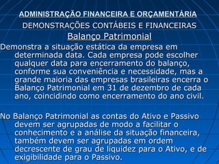 ADMINISTRAÇÃO FINANCEIRA E ORÇAMENTÁRIA
     DEMONSTRAÇÕES CONTÁBEIS E FINANCEIRAS
                 Balanço Patrimonial
Demonstra a situação estática da empresa em
   determinada data. Cada empresa pode escolher
   qualquer data para encerramento do balanço,
   conforme sua conveniência e necessidade, mas a
   grande maioria das empresas brasileiras encerra o
   Balanço Patrimonial em 31 de dezembro de cada
   ano, coincidindo como encerramento do ano civil.

No Balanço Patrimonial as contas do Ativo e Passivo
   devem ser agrupadas de modo a facilitar o
   conhecimento e a análise da situação financeira,
   também devem ser agrupadas em ordem
   decrescente de grau de liquidez para o Ativo, e de
   exigibilidade para o Passivo.
 