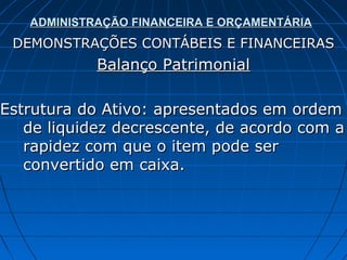 ADMINISTRAÇÃO FINANCEIRA E ORÇAMENTÁRIA
 DEMONSTRAÇÕES CONTÁBEIS E FINANCEIRAS
            Balanço Patrimonial

Estrutura do Ativo: apresentados em ordem
   de liquidez decrescente, de acordo com a
   rapidez com que o item pode ser
   convertido em caixa.
 