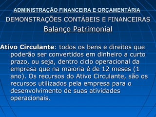 ADMINISTRAÇÃO FINANCEIRA E ORÇAMENTÁRIA
 DEMONSTRAÇÕES CONTÁBEIS E FINANCEIRAS
              Balanço Patrimonial

Ativo Circulante: todos os bens e direitos que
   poderão ser convertidos em dinheiro a curto
   prazo, ou seja, dentro ciclo operacional da
   empresa que na maioria é de 12 meses (1
   ano). Os recursos do Ativo Circulante, são os
   recursos utilizados pela empresa para o
   desenvolvimento de suas atividades
   operacionais.
 