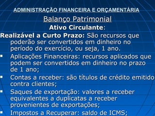 ADMINISTRAÇÃO FINANCEIRA E ORÇAMENTÁRIA
             Balanço Patrimonial
               Ativo Circulante:
Realizável a Curto Prazo: São recursos que
  poderão ser convertidos em dinheiro no
  período do exercício, ou seja, 1 ano.
 Aplicações Financeiras: recursos aplicados que
  podem ser convertidos em dinheiro no prazo
  de 1 ano;
 Contas a receber: são títulos de crédito emitido
  contra clientes;
 Saques de exportação: valores a receber
  equivalentes a duplicatas a receber
  provenientes de exportações;
 Impostos a Recuperar: saldo de ICMS;
 