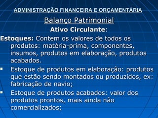 ADMINISTRAÇÃO FINANCEIRA E ORÇAMENTÁRIA

             Balanço Patrimonial
                Ativo Circulante:
Estoques: Contem os valores de todos os
   produtos: matéria-prima, componentes,
   insumos, produtos em elaboração, produtos
   acabados.
  Estoque de produtos em elaboração: produtos
   que estão sendo montados ou produzidos, ex:
   fabricação de navio;
  Estoque de produtos acabados: valor dos
   produtos prontos, mais ainda não
   comercializados;
 