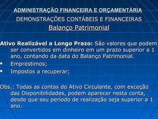 ADMINISTRAÇÃO FINANCEIRA E ORÇAMENTÁRIA
     DEMONSTRAÇÕES CONTÁBEIS E FINANCEIRAS
                 Balanço Patrimonial

Ativo Realizável a Longo Prazo: São valores que podem
    ser convertidos em dinheiro em um prazo superior a 1
    ano, contando da data do Balanço Patrimonial.
   Empréstimos;
   Impostos a recuperar;

Obs.: Todas as contas do Ativo Circulante, com exceção
   das Disponibilidades, podem aparecer nesta conta,
   desde que seu período de realização seja superior a 1
   ano.
 
