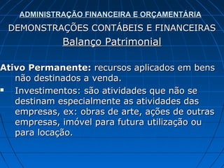 ADMINISTRAÇÃO FINANCEIRA E ORÇAMENTÁRIA
 DEMONSTRAÇÕES CONTÁBEIS E FINANCEIRAS
             Balanço Patrimonial

Ativo Permanente: recursos aplicados em bens
   não destinados a venda.
  Investimentos: são atividades que não se
   destinam especialmente as atividades das
   empresas, ex: obras de arte, ações de outras
   empresas, imóvel para futura utilização ou
   para locação.
 