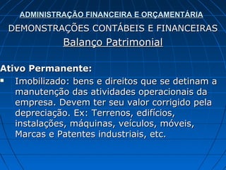 ADMINISTRAÇÃO FINANCEIRA E ORÇAMENTÁRIA
 DEMONSTRAÇÕES CONTÁBEIS E FINANCEIRAS
             Balanço Patrimonial

Ativo Permanente:
  Imobilizado: bens e direitos que se detinam a
   manutenção das atividades operacionais da
   empresa. Devem ter seu valor corrigido pela
   depreciação. Ex: Terrenos, edifícios,
   instalações, máquinas, veículos, móveis,
   Marcas e Patentes industriais, etc.
 